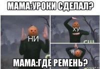 мама:уроки сделал? мама:где ремень?