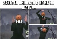 захотел вынести с кома на шару .... 