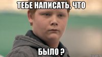 тебе написать, что было ?