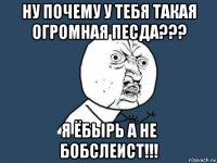 ну почему у тебя такая огромная песда??? я ёбырь а не бобслеист!!!