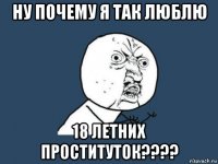 ну почему я так люблю 18 летних проституток????