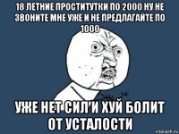 18 летние проститутки по 2000 ну не звоните мне уже и не предлагайте по 1000 уже нет сил и хуй болит от усталости