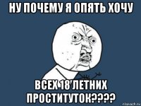 ну почему я опять хочу всех 18 летних проституток????