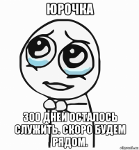 юрочка 300 дней осталось служить. скоро будем рядом.