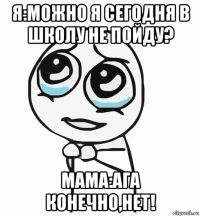 я:можно я сегодня в школу не пойду? мама:ага конечно,нет!