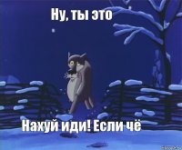 Ну, ты это Нахуй иди! Если чё