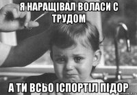 я наращівал воласи с трудом а ти всьо іспортіл підор