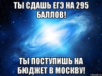 ты сдашь егэ на 295 баллов! ты поступишь на бюджет в москву!