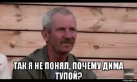  так я не понял, почему дима тупой?