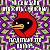 мне сказали отсосать у максима я сделаю это на100%