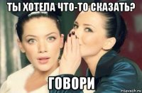 ты хотела что-то сказать? говори