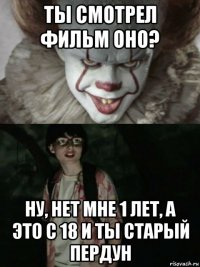 ты смотрел фильм оно? ну, нет мне 1 лет, а это с 18 и ты старый пердун