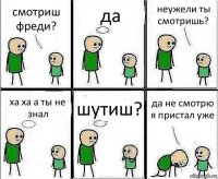 смотриш фреди? да неужели ты смотришь? ха ха а ты не знал шутиш? да не смотрю я пристал уже