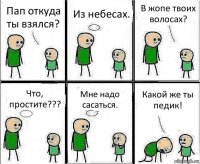 Пап откуда ты взялся? Из небесах. В жопе твоих волосах? Что, простите??? Мне надо сасаться. Какой же ты педик!