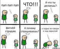 пап пап пап ЧТО!!! А что ты делаешь? фигнёй страдаю А почему спрашиваешь? а ладно не говори я под наркотой