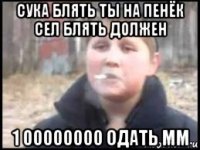 сука блять ты на пенёк сел блять должен 1 00000000 одать мм