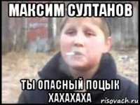 максим султанов ты опасный поцык хахахаха