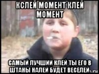 кслей момент клей момент самый лучшии клей ты его в штаны налей будет веселей