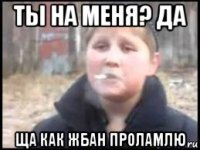 ты на меня? да ща как жбан проламлю