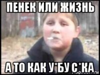 пенек или жизнь а то как у*бу с*ка