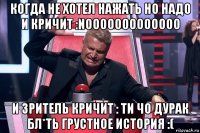 когда не хотел нажать но надо и кричит :nooooooooooooo и зритель кричит : ти чо дурак бл*ть грустное история :(