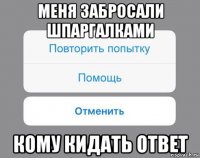 меня забросали шпаргалками кому кидать ответ