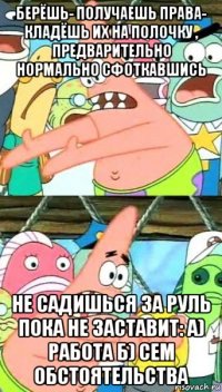 берёшь- получаешь права- кладёшь их на полочку , предварительно нормально сфоткавшись не садишься за руль пока не заставит: а) работа б) сем обстоятельства