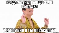 когда засунул палец в жопу вытащил а там гавно и ты опсасал его