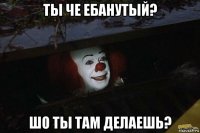 ты че ебанутый? шо ты там делаешь?