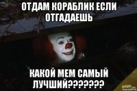 отдам кораблик если отгадаешь какой мем самый лучший???????