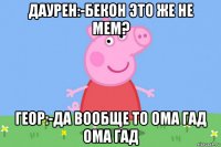 даурен:-бекон это же не мем? геор:-да вообще то ома гад ома гад