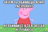 зачем ты обижаешь асият расуловну? не обижай её, а то я за себя не ручаюсь