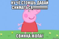 ну чё стоишь давай сниматься!!!!!!!!!!!!! свинка жопа!