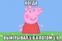 когда выигрывал 5:0 а потом 5:6