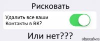 Рисковать Удалить все ваши Контакты в ВК? Или нет???