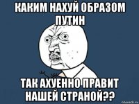 каким нахуй образом путин так ахуенно правит нашей страной??