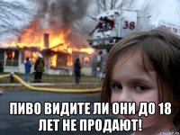  пиво видите ли они до 18 лет не продают!