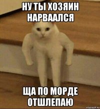 ну ты хозяин нарваался ща по морде отшлепаю