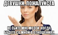 девушки, пожалуйста не ебите мне мозги, когда будете со мной в отношениях