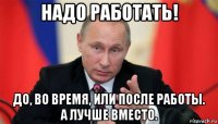 надо работать! до, во время, или после работы. а лучше вместо.