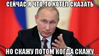 сейчас я что-то хотел сказать но скажу потом когда скажу