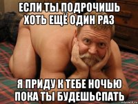 если ты подрочишь хоть ещё один раз я приду к тебе ночью пока ты будешьспать