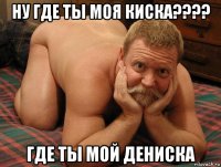 ну где ты моя киска???? где ты мой дениска