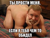 ты прости меня, если я тебя чем то обидел