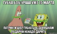 губка боб:урааа уже 15 марта патрик:и шо? губка боб:девушкам подарки ненадо дарить