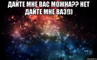 дайте мне вас можна?? нет дайте мне ваз!)) 