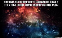 никогда не говори что у тебя щас на душе и что у тебя болит иначе ударят именно туда! 