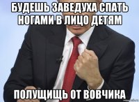 будешь заведуха спать ногами в лицо детям полущищь от вовчика