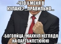 -что у меня в кулаке?...правильно... -богояйца...махнул неглядя на партбилетююю