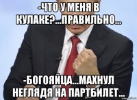 -что у меня в кулаке?...правильно... -богояйца...махнул неглядя на партбилет...